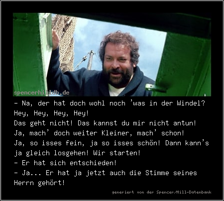 - Na, der hat doch wohl noch 'was in der Windel? Hey, Hey, Hey, Hey!
Das geht nicht! Das kannst du mir nicht antun! Ja, mach' doch weiter Kleiner, mach' schon!
Ja, so isses fein, ja so isses schön! Dann kann's ja gleich losgehen! Wir starten!
- Er hat sich entschieden!
- Ja... Er hat ja jetzt auch die Stimme seines Herrn gehört!