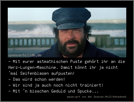 - Mit eurer astmathischen Puste gehört ihr an die Herz-Lungen-Maschine. Damit könnt ihr ja nicht 'mal Seifenblasen aufpusten! 
- Das wird schon werden!
- Wir sind ja auch noch nicht trainiert!
- Mit 'n bisschen Geduld und Spucke...