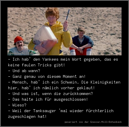 - Ich hab' den Yankees mein Wort gegeben, das es keine faulen Tricks gibt!
- Und ab wann?
- Ganz genau von diesem Moment an!
- Mensch, hab' ich ein Schwein. Die Kleinigkeiten hier, hab' ich nämlich vorher geklaut!
- Und was ist, wenn die zurückkommen?
- Das halte ich für ausgeschlossen! 
- Wieso?
- Weil der Tanksauger 'mal wieder fürchterlich zugeschlagen hat!