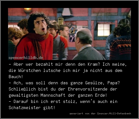- Aber wer bezahlt mir denn den Kram? Ich meine, die Würstchen lutsche ich mir ja nicht aus dem Bauch!
- Ach, was soll denn das ganze Gesülze, Papa? Schließlich bist du der Ehrenvorsitzende der gewaltigsten Mannschaft der ganzen Erde!
- Darauf bin ich erst stolz, wenn's auch ein Schatzmeister gibt!