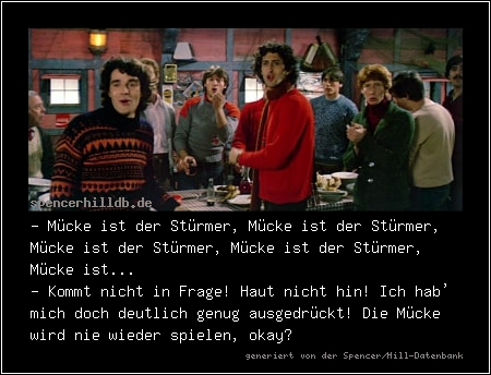 - Mücke ist der Stürmer, Mücke ist der Stürmer, Mücke ist der Stürmer, Mücke ist der Stürmer, Mücke ist... 
- Kommt nicht in Frage! Haut nicht hin! Ich hab' mich doch deutlich genug ausgedrückt! Die Mücke wird nie wieder spielen, okay?