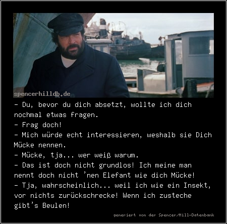 - Du, bevor du dich absetzt, wollte ich dich nochmal etwas fragen.
- Frag doch!
- Mich würde echt interessieren, weshalb sie Dich Mücke nennen. 
- Mücke, tja... wer weiß warum.
- Das ist doch nicht grundlos! Ich meine man nennt doch nicht 'nen Elefant wie dich Mücke!
- Tja, wahrscheinlich... weil ich wie ein Insekt, vor nichts zurückschrecke! Wenn ich zusteche gibt's Beulen!