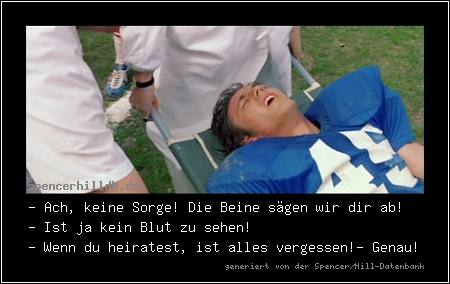 - Ach, keine Sorge! Die Beine sägen wir dir ab! 
- Ist ja kein Blut zu sehen! 
- Wenn du heiratest, ist alles vergessen!
- Genau!