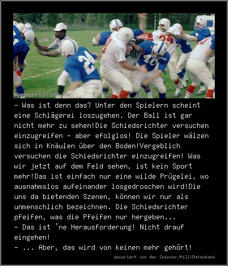 - Was ist denn das? Unter den Spielern scheint eine Schlägerei loszugehen. Der Ball ist gar nicht mehr zu sehen!
Die Schiedsrichter versuchen einzugreifen - aber efolglos! Die Spieler wälzen sich in Knäulen über den Boden!
Vergeblich versuchen die Schiedsrichter einzugreifen! Was wir jetzt auf dem Feld sehen, ist kein Sport mehr!
Das ist einfach nur eine wilde Prügelei, wo ausnahmslos aufeinander losgedroschen wird!
Die uns da bietenden Szenen, können wir nur als unmenschlich bezeichnen. 
Die Schiedsrichter pfeifen, was die Pfeifen nur hergeben...
- Das ist 'ne Herausforderung! Nicht drauf eingehen!
- ... Aber, das wird von keinen mehr gehört!