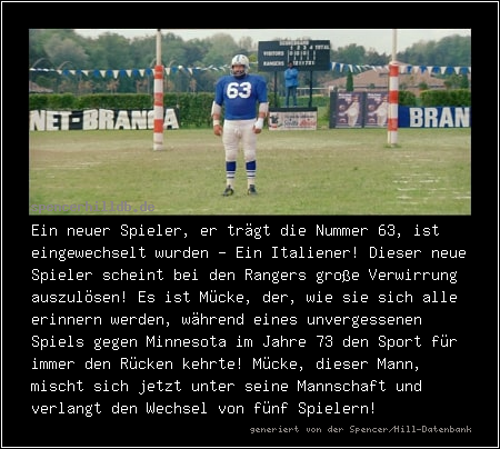 Ein neuer Spieler, er trägt die Nummer 63, ist eingewechselt wurden - Ein Italiener! Dieser neue Spieler scheint bei den Rangers große Verwirrung auszulösen! Es ist Mücke, der, wie sie sich alle erinnern werden, während eines unvergessenen Spiels gegen Minnesota im Jahre 73 den Sport für immer den Rücken kehrte! Mücke, dieser Mann, mischt sich jetzt unter seine Mannschaft und verlangt den Wechsel von fünf Spielern!