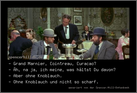 - Grand Marnier, Cointreau, Curacao?
- Äh, na ja, ich meine, was hältst Du davon?
- Aber ohne Knoblauch.
- Ohne Knoblauch und nicht so scharf.

