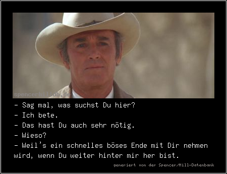 - Sag mal, was suchst Du hier?
- Ich bete.
- Das hast Du auch sehr nötig.
- Wieso?
- Weil's ein schnelles böses Ende mit Dir nehmen wird, wenn Du weiter hinter mir her bist.