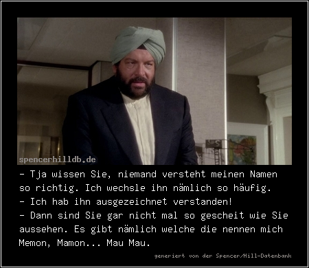 - Tja wissen Sie, niemand versteht meinen Namen so richtig. Ich wechsle ihn nämlich so häufig.
- Ich hab ihn ausgezeichnet verstanden!
- Dann sind Sie gar nicht mal so gescheit wie Sie aussehen. Es gibt nämlich welche die nennen mich Memon, Mamon... Mau Mau.