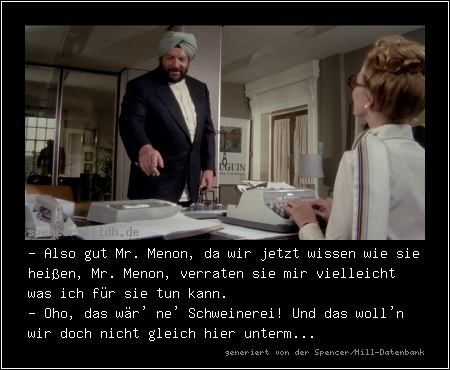 - Also gut Mr. Menon, da wir jetzt wissen wie sie heißen, Mr. Menon, verraten sie mir vielleicht was ich für sie tun kann.
- Oho, das wär' ne' Schweinerei! Und das woll'n wir doch nicht gleich hier unterm...
