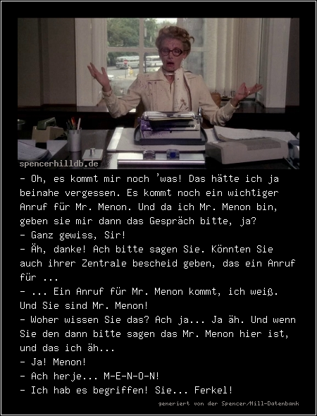 - Oh, es kommt mir noch 'was! Das hätte ich ja beinahe vergessen. Es kommt noch ein wichtiger Anruf für Mr. Menon. Und da ich Mr. Menon bin, geben sie mir dann das Gespräch bitte, ja?
- Ganz gewiss, Sir!
- Äh, danke! Ach bitte sagen Sie. Könnten Sie auch ihrer Zentrale bescheid geben, das ein Anruf für ...
- ... Ein Anruf für Mr. Menon kommt, ich weiß. Und Sie sind Mr. Menon!
- Woher wissen Sie das? Ach ja... Ja äh. Und wenn Sie den dann bitte sagen das Mr. Menon hier ist, und das ich äh...
- Ja! Menon!
- Ach herje... M-E-N-O-N!
- Ich hab es begriffen! Sie... Ferkel!
