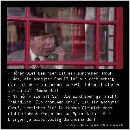 - Hören Sie! Das hier ist ein annonymer Anruf!
- Was, ein anonymer Anruf? Is' mir doch scheiß egal, ob da ein anonymer anruft. Ich will wissen wer da ist, Mamma Mia!
- Na hör'n sie mal Sir, Sie sind aber gar nicht freundlich! Ein anonymer Anruf, ist ein anonymer Anruf, verstehen Sie! Da können Sie mich doch nicht einfach fragen wer am Apperat ist! Sie bringen ja alles völlig durcheinander!
