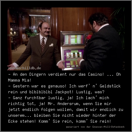 - An den Dingern verdient nur das Casino! ... Oh Mamma Mia!
- Gestern war es genauso! Ich werf' n' Geldstück rein und blblblblbl Jackpot! Lustig, was?
- Ganz furchtbar lustig, ja! Ich lach' mich richtig tot, ja! Mr. Andersrum, wenn Sie mir jetzt endlich folgen wollen, damit wir endlich zu unserem... bleiben Sie nicht wieder hinter der Ecke stehen! Komm' Sie rein, komm' Sie rein!
