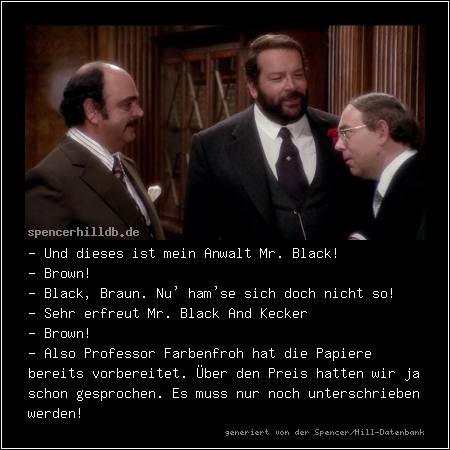 - Und dieses ist mein Anwalt Mr. Black! 
- Brown!
- Black, Braun. Nu' ham'se sich doch nicht so!
- Sehr erfreut Mr. Black And Kecker
- Brown!
- Also Professor Farbenfroh hat die Papiere bereits vorbereitet. Über den Preis hatten wir ja schon gesprochen. Es muss nur noch unterschrieben werden!