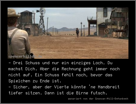 - Drei Schuss und nur ein einziges Loch. Du machst Dich. Aber die Rechnung geht immer noch nicht auf. Ein Schuss fehlt noch, bevor das Spielchen zu Ende ist.
- Sicher, aber der Vierte könnte 'ne Handbreit tiefer sitzen. Dann ist die Birne futsch.