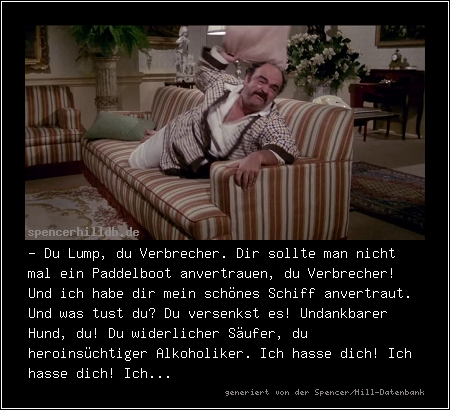 - Du Lump, du Verbrecher. Dir sollte man nicht mal ein Paddelboot anvertrauen, du Verbrecher! Und ich habe dir mein schönes Schiff anvertraut. Und was tust du? Du versenkst es! Undankbarer Hund, du! Du widerlicher Säufer, du heroinsüchtiger Alkoholiker. Ich hasse dich! Ich hasse dich! Ich...
