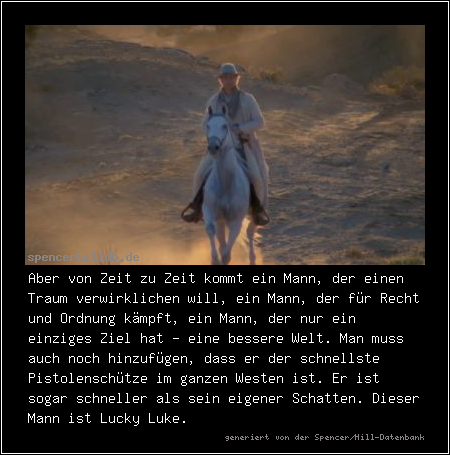 Aber von Zeit zu Zeit kommt ein Mann, der einen Traum verwirklichen will, ein Mann, der für Recht und Ordnung kämpft, ein Mann, der nur ein einziges Ziel hat - eine bessere Welt. Man muss auch noch hinzufügen, dass er der schnellste Pistolenschütze im ganzen Westen ist. Er ist sogar schneller als sein eigener Schatten. Dieser Mann ist Lucky Luke.