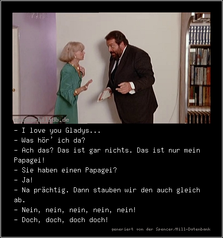 - I love you Gladys...
- Was hör' ich da?
- Ach das? Das ist gar nichts. Das ist nur mein Papagei!
- Sie haben einen Papagei?
- Ja!
- Na prächtig. Dann stauben wir den auch gleich ab.
- Nein, nein, nein, nein, nein!
- Doch, doch, doch doch!