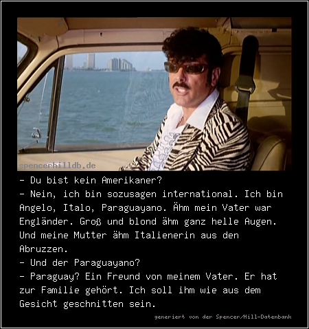 - Du bist kein Amerikaner?
- Nein, ich bin sozusagen international. Ich bin Angelo, Italo, Paraguayano. Ähm mein Vater war Engländer. Groß und blond ähm ganz helle Augen. Und meine Mutter ähm Italienerin aus den Abruzzen.
- Und der Paraguayano?
- Paraguay? Ein Freund von meinem Vater. Er hat zur Familie gehört. Ich soll ihm wie aus dem Gesicht geschnitten sein.
