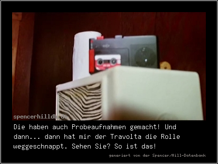 Die haben auch Probeaufnahmen gemacht! Und dann... dann hat mir der Travolta die Rolle weggeschnappt. Sehen Sie? So ist das!
