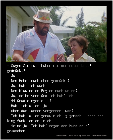 - Sagen Sie mal, haben sie den roten Knopf gedrückt?
- Ja!
- Den Hebel nach oben gedrückt?
- Ja, hab' ich auch!
- Den blau-roten Pegler nach unten?
- Ja, selbstverständlich hab' ich!
- 44 Grad eingestellt?
- Hab' ich alles, ja!
- Aber das Wasser vergessen, was?
- Ich hab' alles genau richtig gemacht, aber das Ding funktioniert nicht!
- Meine ja! Ich hab' sogar den Hund drin' gewaschen!