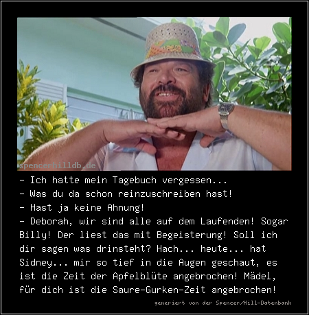 - Ich hatte mein Tagebuch vergessen...
- Was du da schon reinzuschreiben hast!
- Hast ja keine Ahnung!
- Deborah, wir sind alle auf dem Laufenden! Sogar Billy! Der liest das mit Begeisterung! Soll ich dir sagen was drinsteht? Hach... heute... hat Sidney... mir so tief in die Augen geschaut, es ist die Zeit der Apfelblüte angebrochen! Mädel, für dich ist die Saure-Gurken-Zeit angebrochen!

