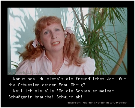 - Warum hast du niemals ein freundliches Wort für die Schwester deiner Frau übrig?
- Weil ich sie alle für die Schwester meiner Schwägerin brauche! Schwirr ab!

