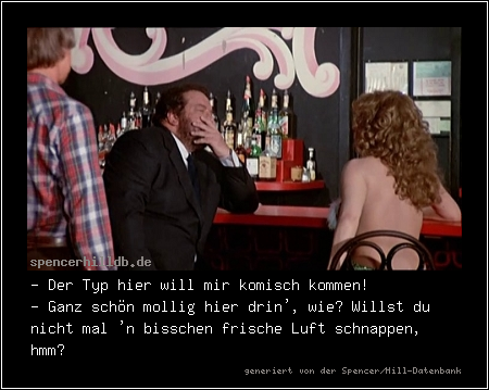 - Der Typ hier will mir komisch kommen!
- Ganz schön mollig hier drin', wie? Willst du nicht mal 'n bisschen frische Luft schnappen, hmm?

