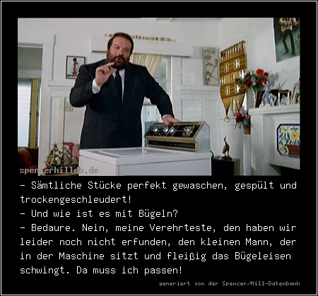 - Sämtliche Stücke perfekt gewaschen, gespült und trockengeschleudert! 
- Und wie ist es mit Bügeln?
- Bedaure. Nein, meine Verehrteste, den haben wir leider noch nicht erfunden, den kleinen Mann, der in der Maschine sitzt und fleißig das Bügeleisen schwingt. Da muss ich passen!
