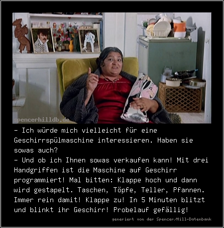 - Ich würde mich vielleicht für eine Geschirrspülmaschine interessieren. Haben sie sowas auch?
- Und ob ich Ihnen sowas verkaufen kann! Mit drei Handgriffen ist die Maschine auf Geschirr programmiert! Mal bitten: Klappe hoch und dann wird gestapelt. Taschen, Töpfe, Teller, Pfannen. Immer rein damit! Klappe zu! In 5 Minuten blitzt und blinkt ihr Geschirr! Probelauf gefällig!
