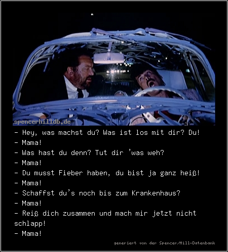 - Hey, was machst du? Was ist los mit dir? Du!
- Mama!
- Was hast du denn? Tut dir 'was weh?
- Mama! 
- Du musst Fieber haben, du bist ja ganz heiß!
- Mama!
- Schaffst du's noch bis zum Krankenhaus?
- Mama!
- Reiß dich zusammen und mach mir jetzt nicht schlapp!
- Mama!
