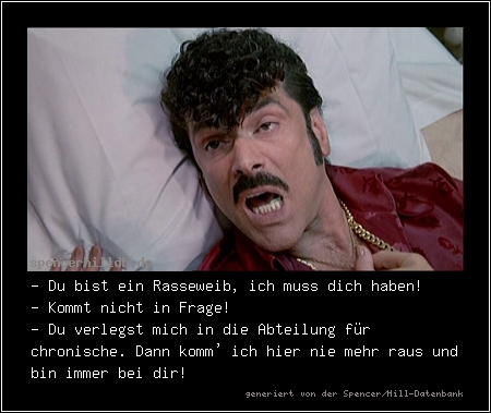 - Du bist ein Rasseweib, ich muss dich haben!
- Kommt nicht in Frage!
- Du verlegst mich in die Abteilung für chronische. Dann komm' ich hier nie mehr raus und bin immer bei dir!
