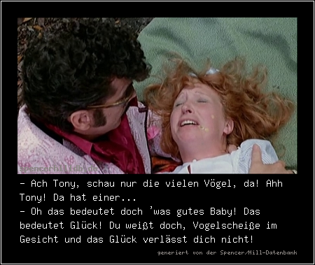 - Ach Tony, schau nur die vielen Vögel, da! Ahh Tony! Da hat einer... 
- Oh das bedeutet doch 'was gutes Baby! Das bedeutet Glück! Du weißt doch, Vogelscheiße im Gesicht und das Glück verlässt dich nicht!
