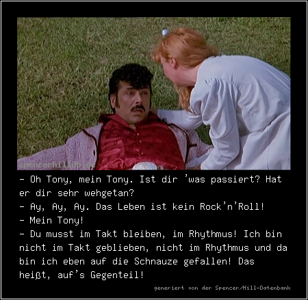 - Oh Tony, mein Tony. Ist dir 'was passiert? Hat er dir sehr wehgetan?
- Ay, Ay, Ay. Das Leben ist kein Rock'n'Roll! 
- Mein Tony!
- Du musst im Takt bleiben, im Rhythmus! Ich bin nicht im Takt geblieben, nicht im Rhythmus und da bin ich eben auf die Schnauze gefallen! Das heißt, auf's Gegenteil!
