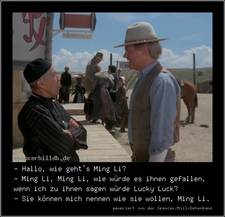 - Hallo, wie geht's Ming Li?
- Ming Li, Ming Li, wie würde es ihnen gefallen, wenn ich zu ihnen sagen würde Lucky Luck?
- Sie können mich nennen wie sie wollen, Ming Li.
