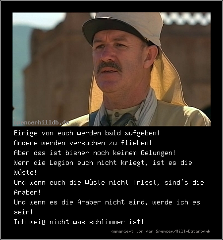 Einige von euch werden bald aufgeben!
Andere werden versuchen zu fliehen!
Aber das ist bisher noch keinem Gelungen!
Wenn die Legion euch nicht kriegt, ist es die Wüste!
Und wenn euch die Wüste nicht frisst, sind's die Araber!
Und wenn es die Araber nicht sind, werde ich es sein!
Ich weiß nicht was schlimmer ist!